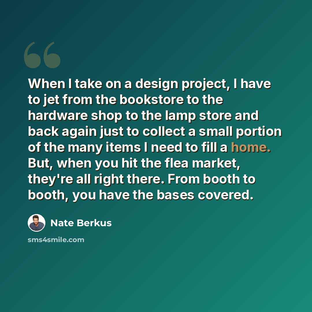 “When I take on a design project, I have to jet from the bookstore to the hardware shop to the lamp store and back again just to collect a small portion of the many items I need to fill a home. But, when you hit the flea market, they're all right there. From booth to booth, you have the bases…” quote by Nate Berkus