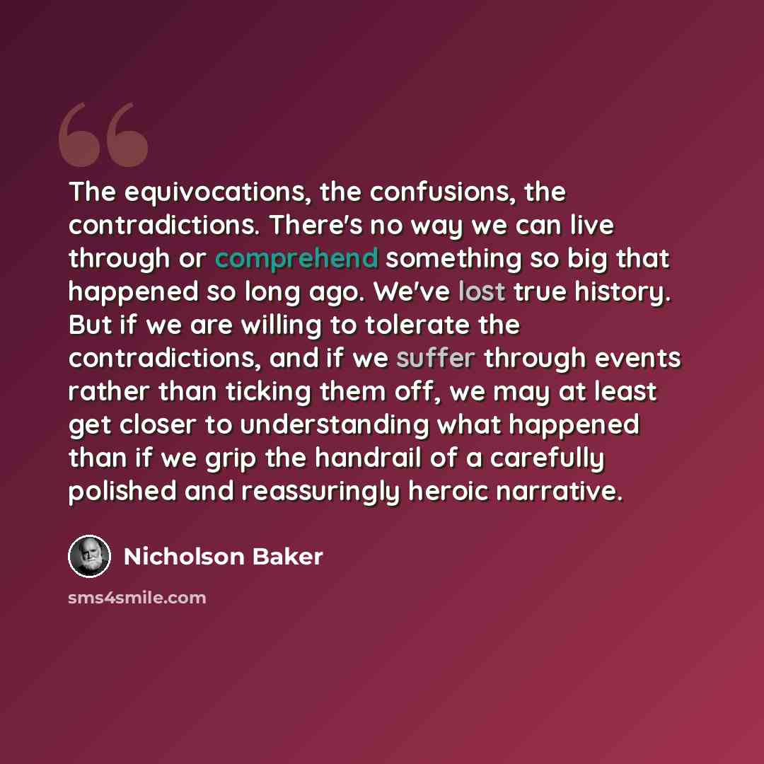 “The equivocations, the confusions, the contradictions. There's no way we can live through or comprehend something so big that happened so long ago. We've lost true history. But if we are willing to tolerate the contradictions, and if we suffer through events rather than ticking them off, we may at…” quote by Nicholson Baker