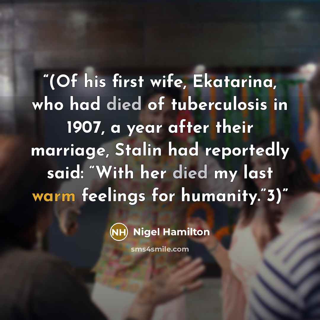 “(Of his first wife, Ekatarina, who had died of tuberculosis in 1907, a year after their marriage, Stalin had reportedly said: “With her died my last warm feelings for humanity.”3)” quote by Nigel Hamilton