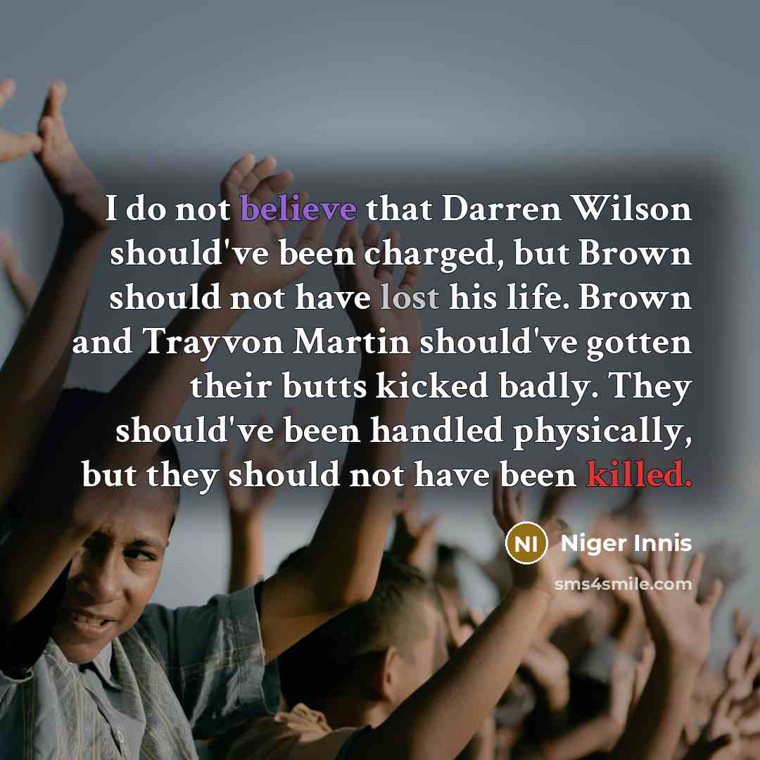 “I do not believe that Darren Wilson should've been charged, but Brown should not have lost his life. Brown and Trayvon Martin should've gotten their butts kicked badly. They should've been handled physically, but they should not have been killed.” quote by Niger Innis