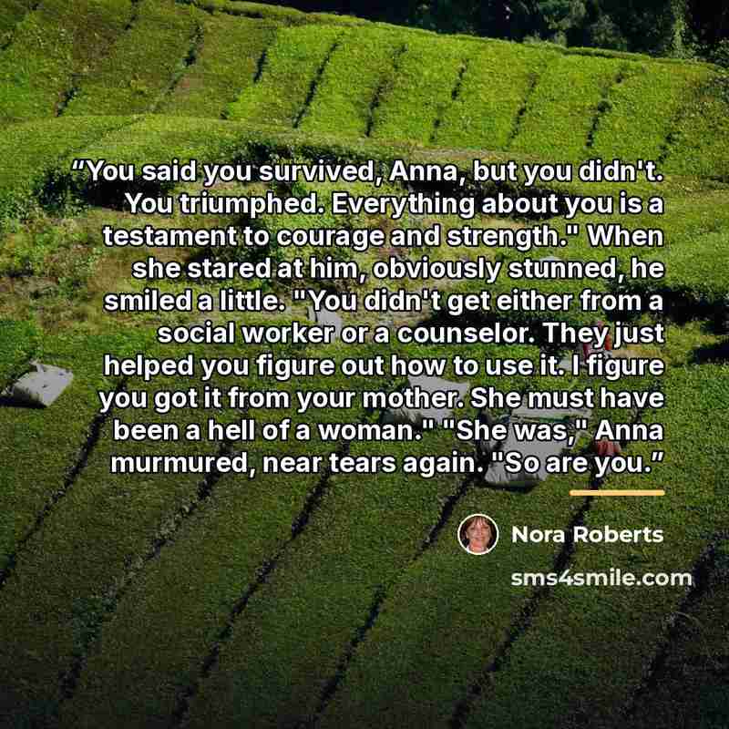 “You said you survived, Anna, but you didn't. You triumphed. Everything about you is a testament to courage and strength." When she stared at him, obviously stunned, he smiled a little. "You didn't get either from a social worker or a counselor. They just helped you figure out how to use it. I…” quote by Nora Roberts