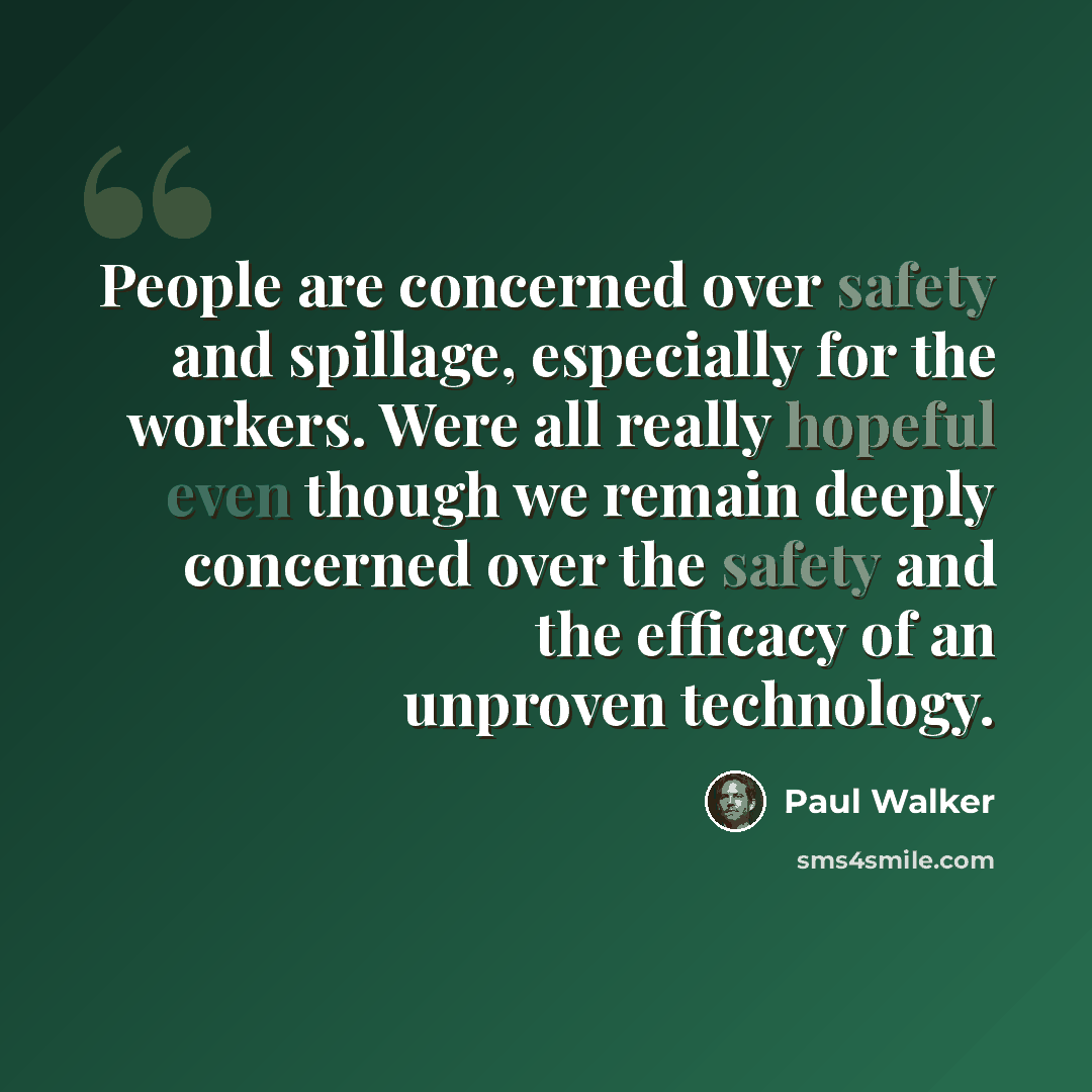 “People are concerned over safety and spillage, especially for the workers. Were all really hopeful even though we remain deeply concerned over the safety and the efficacy of an unproven technology.” quote by Paul Walker