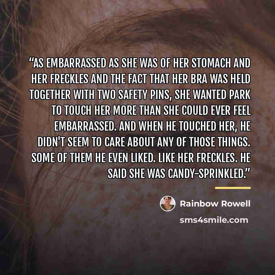 “As embarrassed as she was of her stomach and her freckles and the fact that her bra was held together with two safety pins, she wanted Park to touch her more than she could ever feel embarrassed. And when he touched her, he didn't seem to care about any of those things. Some of them he even liked…” quote by Rainbow Rowell