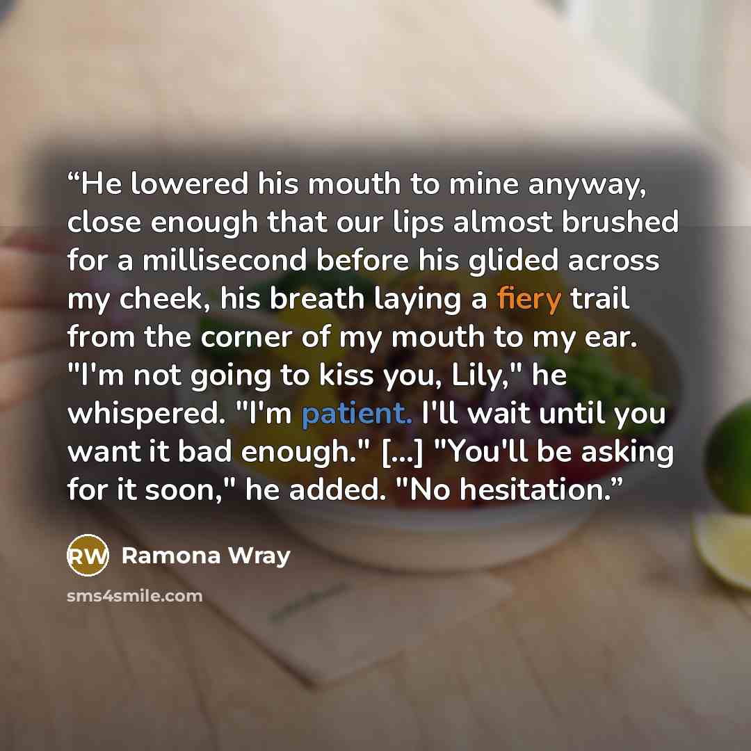 “He lowered his mouth to mine anyway, close enough that our lips almost brushed for a millisecond before his glided across my cheek, his breath laying a fiery trail from the corner of my mouth to my ear. "I'm not going to kiss you, Lily," he whispered. "I'm patient. I'll wait until you want it bad…” quote by Ramona Wray