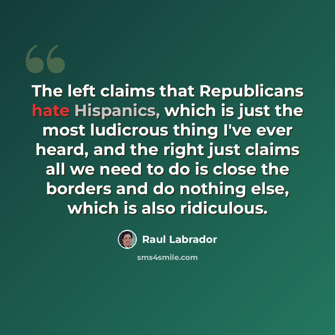 “The left claims that Republicans hate Hispanics, which is just the most ludicrous thing I've ever heard, and the right just claims all we need to do is close the borders and do nothing else, which is also ridiculous.” quote by Raul Labrador