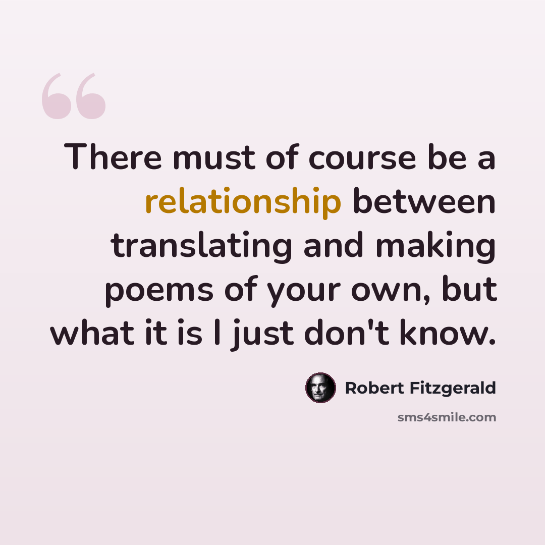 “There must of course be a relationship between translating and making poems of your own, but what it is I just don't know.” quote by Robert Fitzgerald