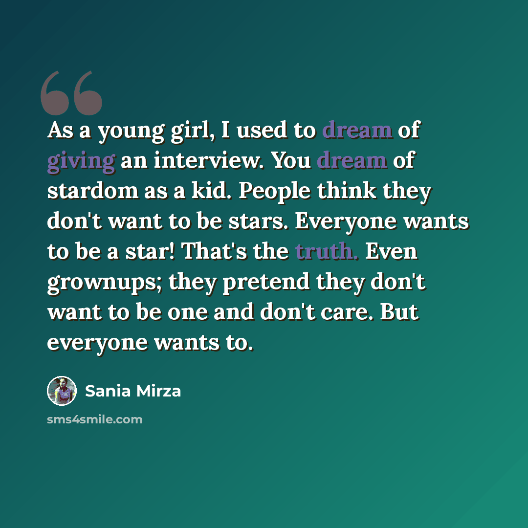 “As a young girl, I used to dream of giving an interview. You dream of stardom as a kid. People think they don't want to be stars. Everyone wants to be a star! That's the truth. Even grownups; they pretend they don't want to be one and don't care. But everyone wants to.” quote by Sania Mirza