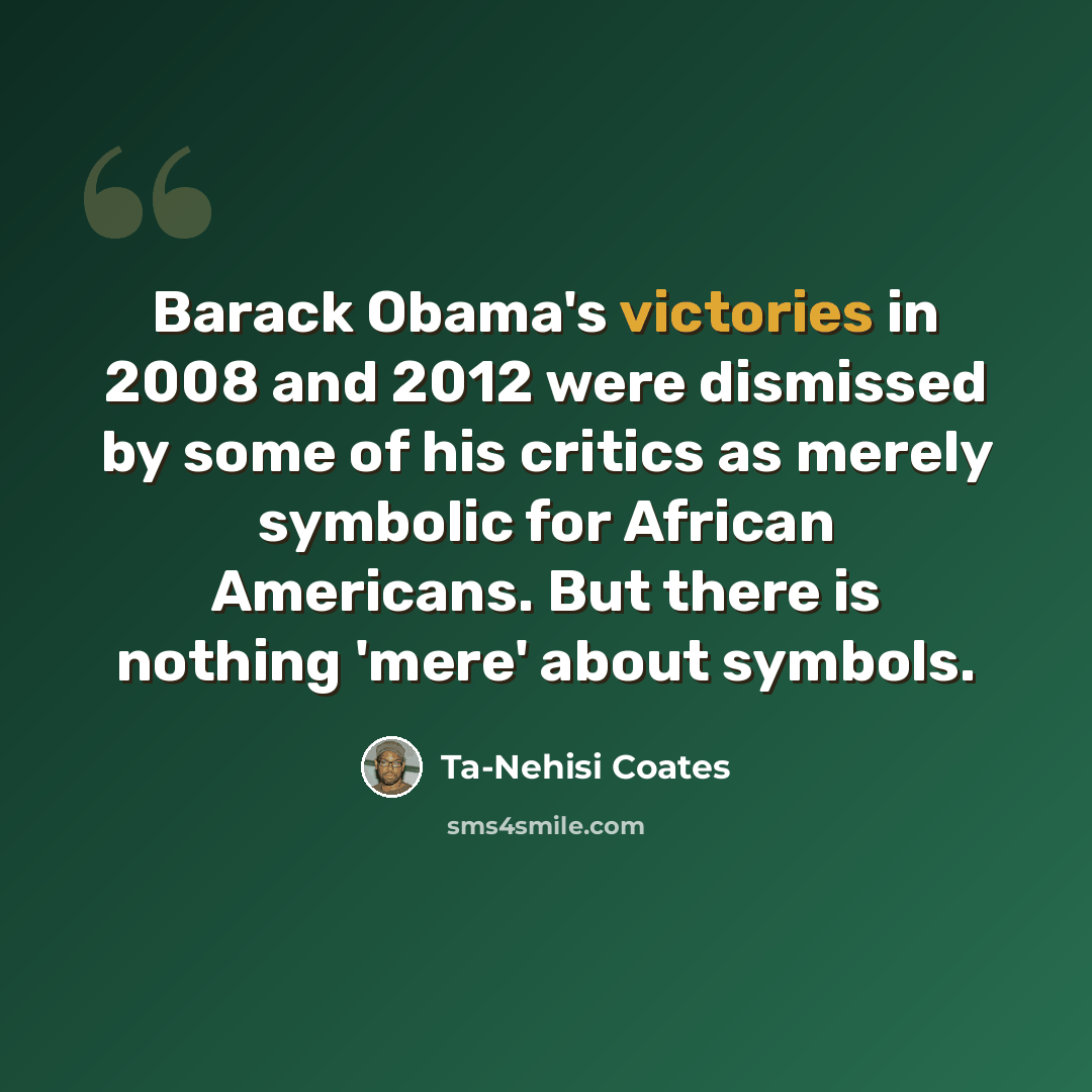 “Barack Obama's victories in 2008 and 2012 were dismissed by some of his critics as merely symbolic for African Americans. But there is nothing 'mere' about symbols.” quote by Ta-Nehisi Coates