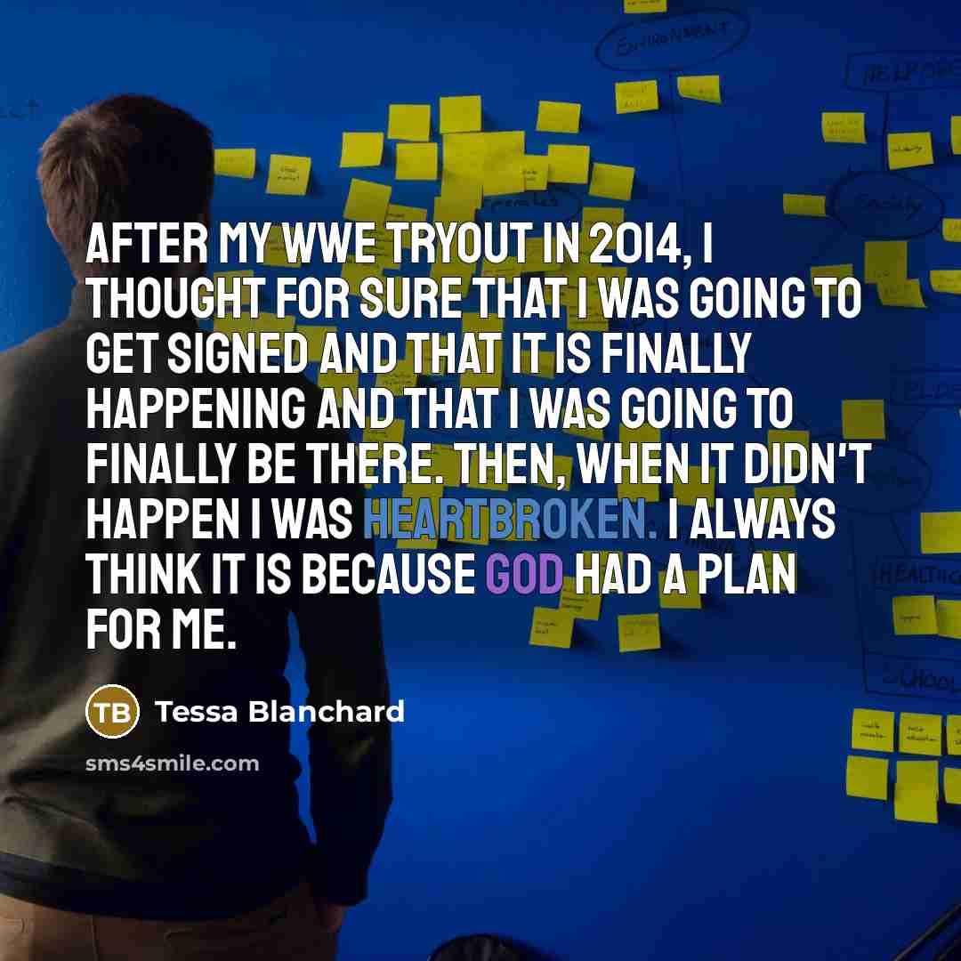 “After my WWE tryout in 2014, I thought for sure that I was going to get signed and that it is finally happening and that I was going to finally be there. Then, when it didn't happen I was heartbroken. I always think it is because God had a plan for me.” quote by Tessa Blanchard