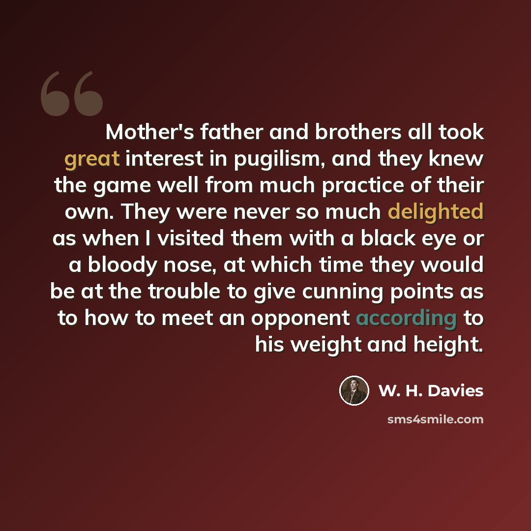 “Mother's father and brothers all took great interest in pugilism, and they knew the game well from much practice of their own. They were never so much delighted as when I visited them with a black eye or a bloody nose, at which time they would be at the trouble to give cunning points as to how to…” quote by W. H. Davies