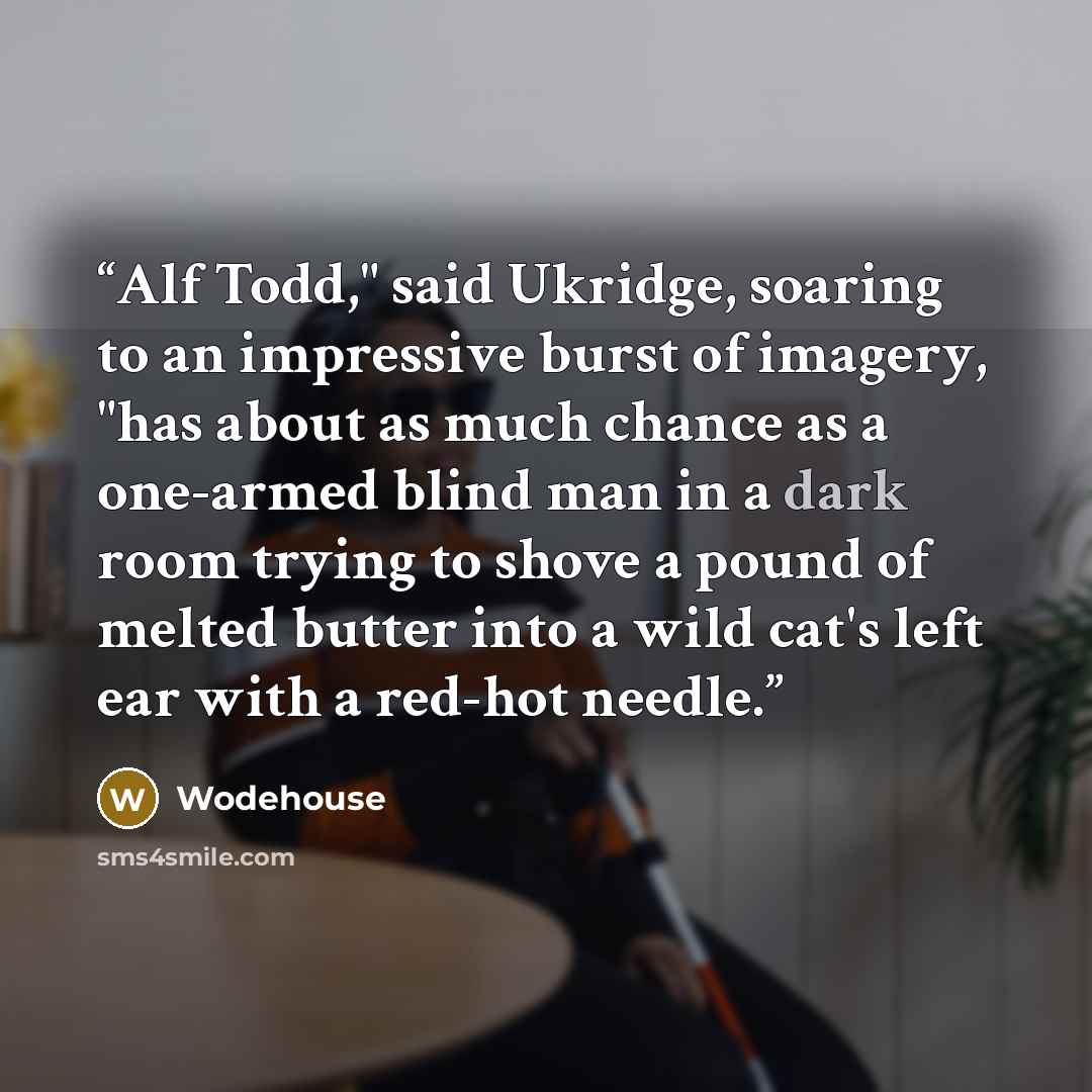 “Alf Todd," said Ukridge, soaring to an impressive burst of imagery, "has about as much chance as a one-armed blind man in a dark room trying to shove a pound of melted butter into a wild cat's left ear with a red-hot needle.” quote by Wodehouse