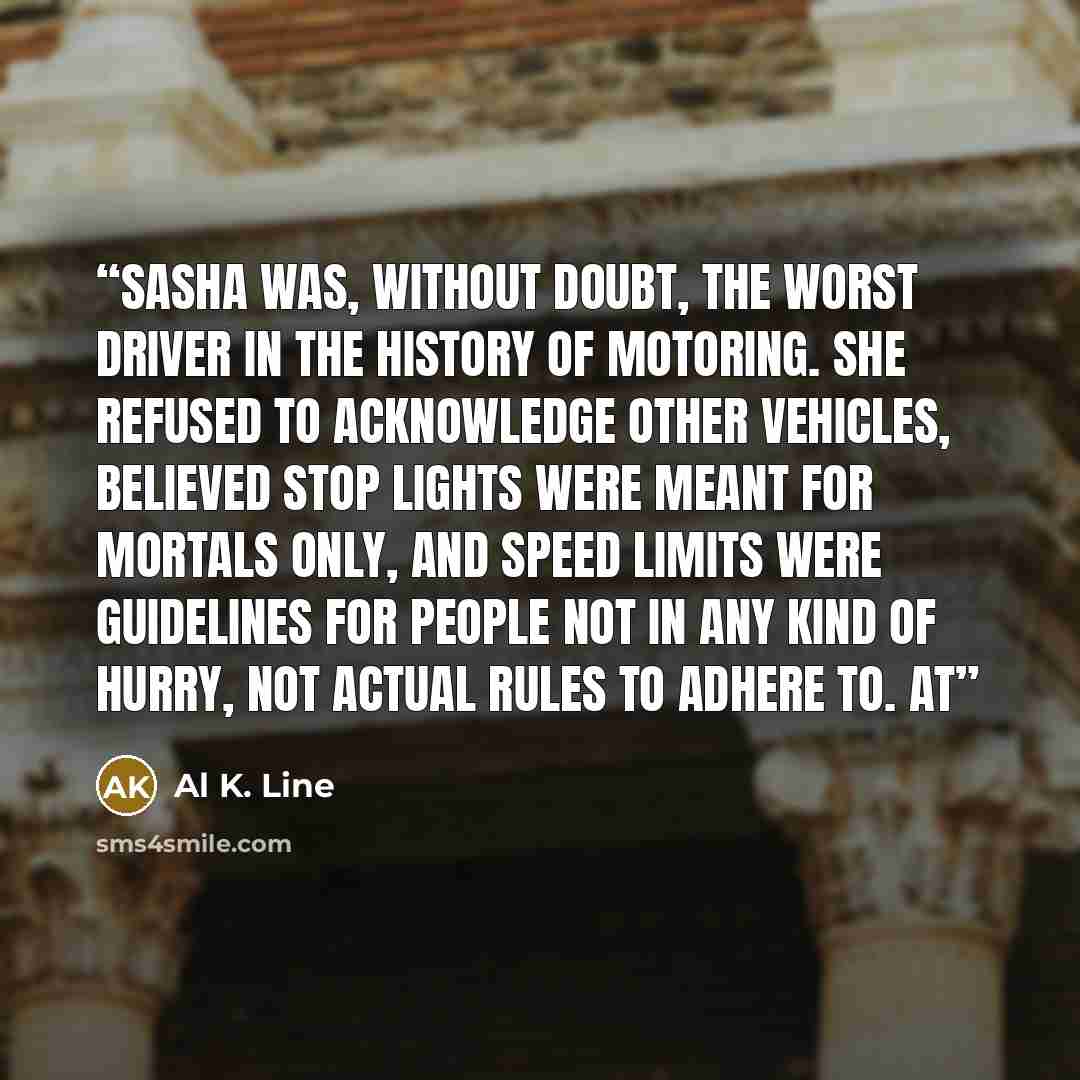 “Sasha was, without doubt, the worst driver in the history of motoring. She refused to acknowledge other vehicles, believed stop lights were meant for mortals only, and speed limits were guidelines for people not in any kind of hurry, not actual rules to adhere to. At” quote by Al K. Line