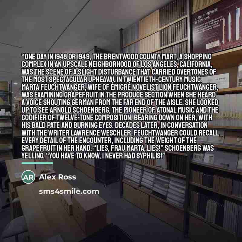 “One day in 1948 or 1949, the Brentwood County Mart, a shopping complex in an upscale neighborhood of Los Angeles, California, was the scene of a slight disturbance that carried overtones of the most spectacular upheaval in twientieth-century music. Marta Feuchtwanger, wife of émigré novelist Lion…” quote by Alex Ross