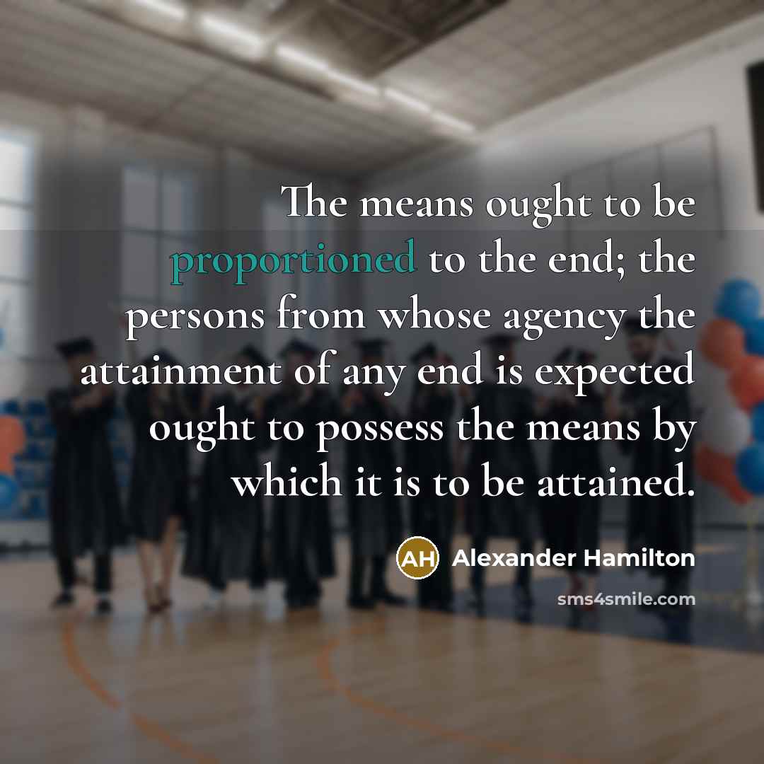 “The means ought to be proportioned to the end; the persons from whose agency the attainment of any end is expected ought to possess the means by which it is to be attained.” quote by Alexander Hamilton