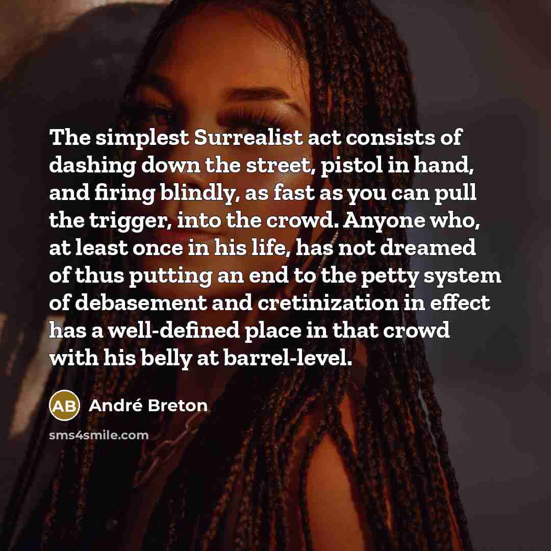 “The simplest Surrealist act consists of dashing down the street, pistol in hand, and firing blindly, as fast as you can pull the trigger, into the crowd. Anyone who, at least once in his life, has not dreamed of thus putting an end to the petty system of debasement and cretinization in effect has…” quote by Andre Breton