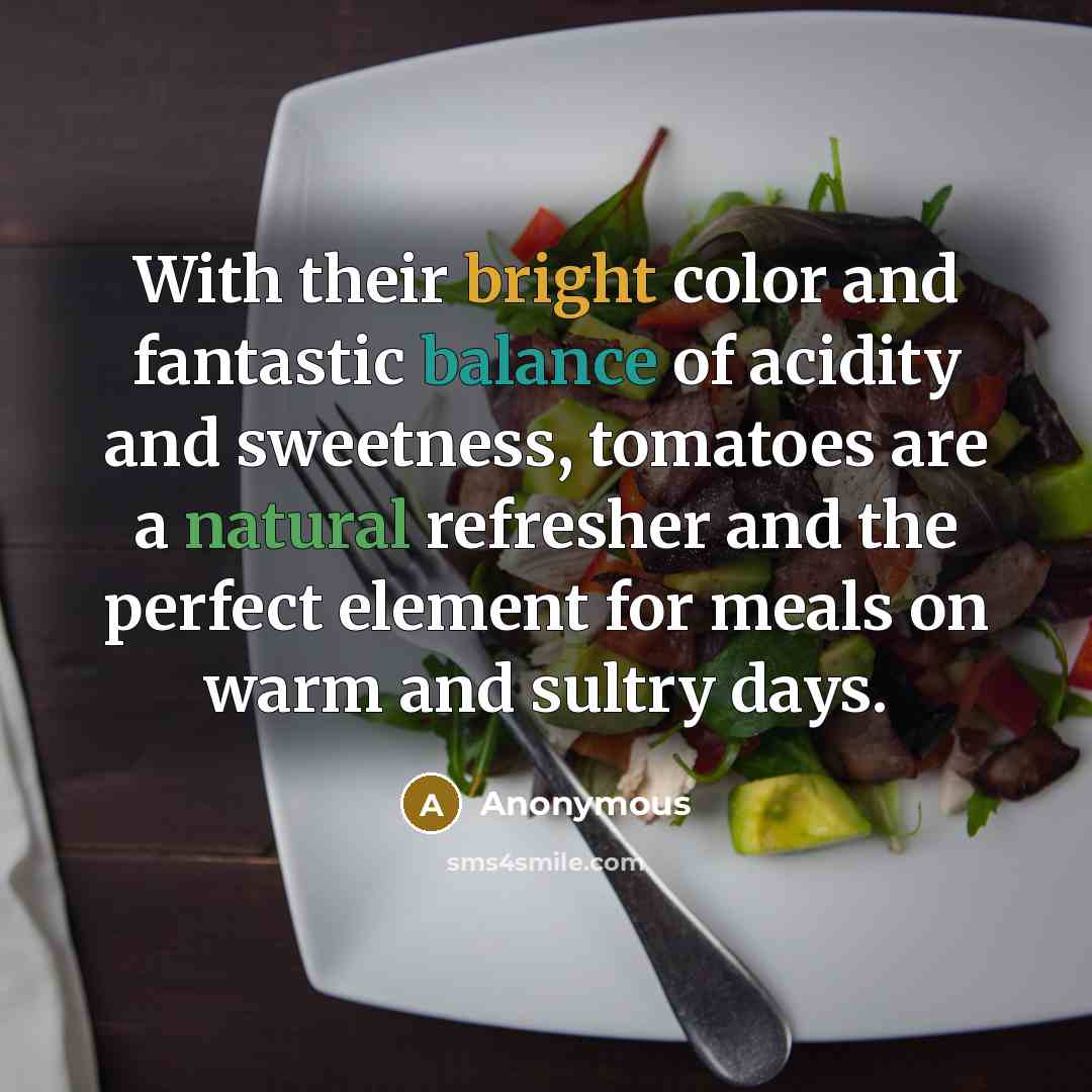 “With their bright color and fantastic balance of acidity and sweetness, tomatoes are a natural refresher and the perfect element for meals on warm and sultry days.” quote by Anonymous