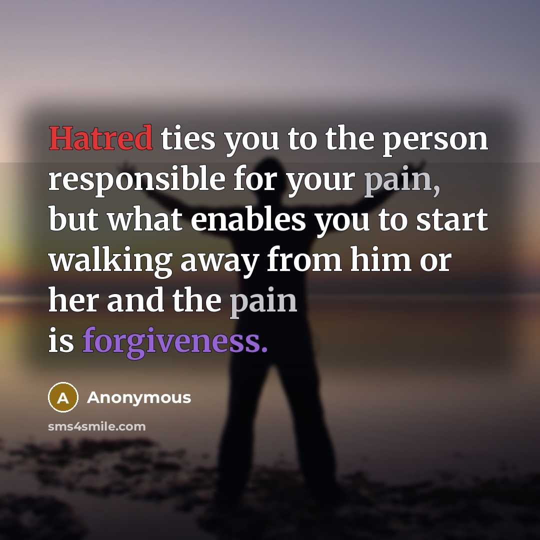 “Hatred ties you to the person responsible for your pain, but what enables you to start walking away from him or her and the pain is forgiveness.” quote by Anonymous