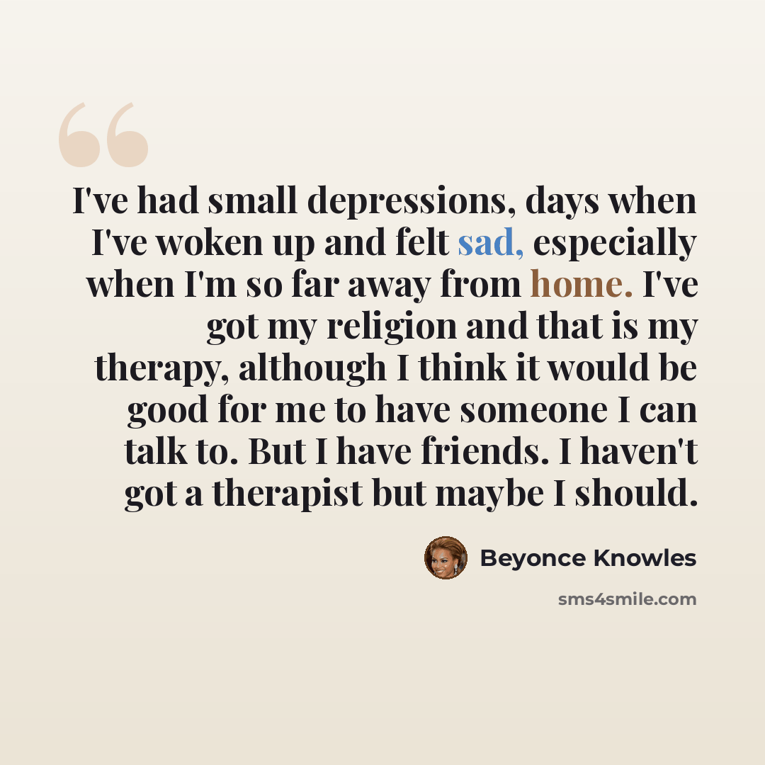 “I've had small depressions, days when I've woken up and felt sad, especially when I'm so far away from home. I've got my religion and that is my therapy, although I think it would be good for me to have someone I can talk to. But I have friends. I haven't got a therapist but maybe I should.” quote by Beyonce Knowles