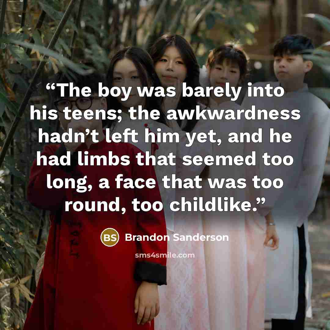 “The boy was barely into his teens; the awkwardness hadn’t left him yet, and he had limbs that seemed too long, a face that was too round, too childlike.” quote by Brandon Sanderson
