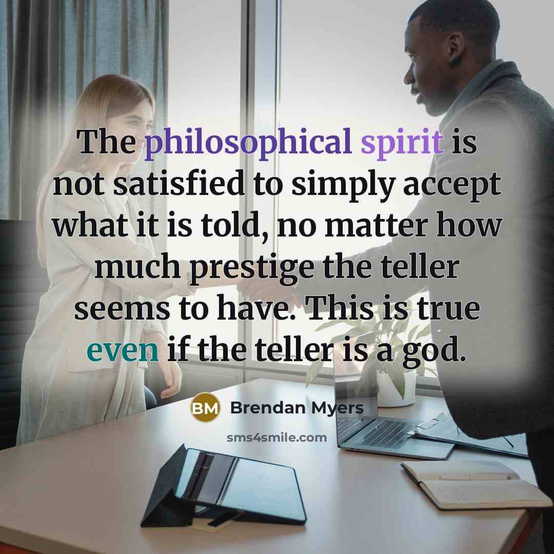 “The philosophical spirit is not satisfied to simply accept what it is told, no matter how much prestige the teller seems to have. This is true even if the teller is a god.” quote by Brendan Myers