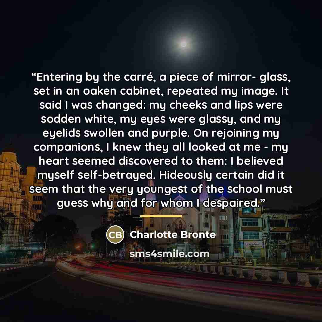 “Entering by the carré, a piece of mirror- glass, set in an oaken cabinet, repeated my image. It said I was changed: my cheeks and lips were sodden white, my eyes were glassy, and my eyelids swollen and purple. On rejoining my companions, I knew they all looked at me - my heart seemed discovered to…” quote by Charlotte Brontë
