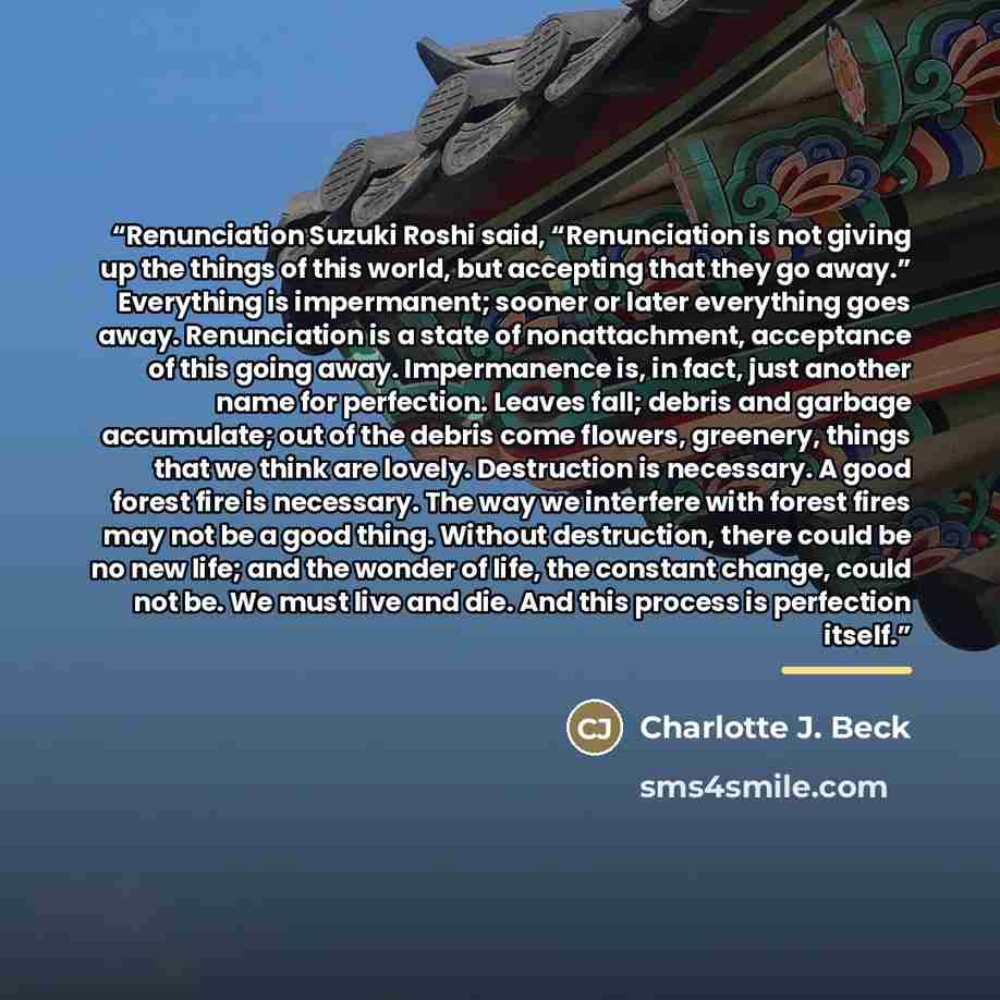 “Renunciation Suzuki Roshi said, “Renunciation is not giving up the things of this world, but accepting that they go away.” Everything is impermanent; sooner or later everything goes away. Renunciation is a state of nonattachment, acceptance of this going away. Impermanence is, in fact, just…” quote by Charlotte J. Beck