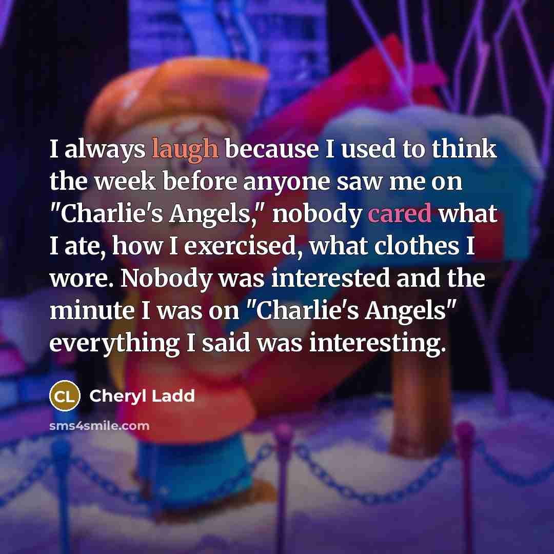 “I always laugh because I used to think the week before anyone saw me on "Charlie's Angels," nobody cared what I ate, how I exercised, what clothes I wore. Nobody was interested and the minute I was on "Charlie's Angels" everything I said was interesting.” quote by Cheryl Ladd