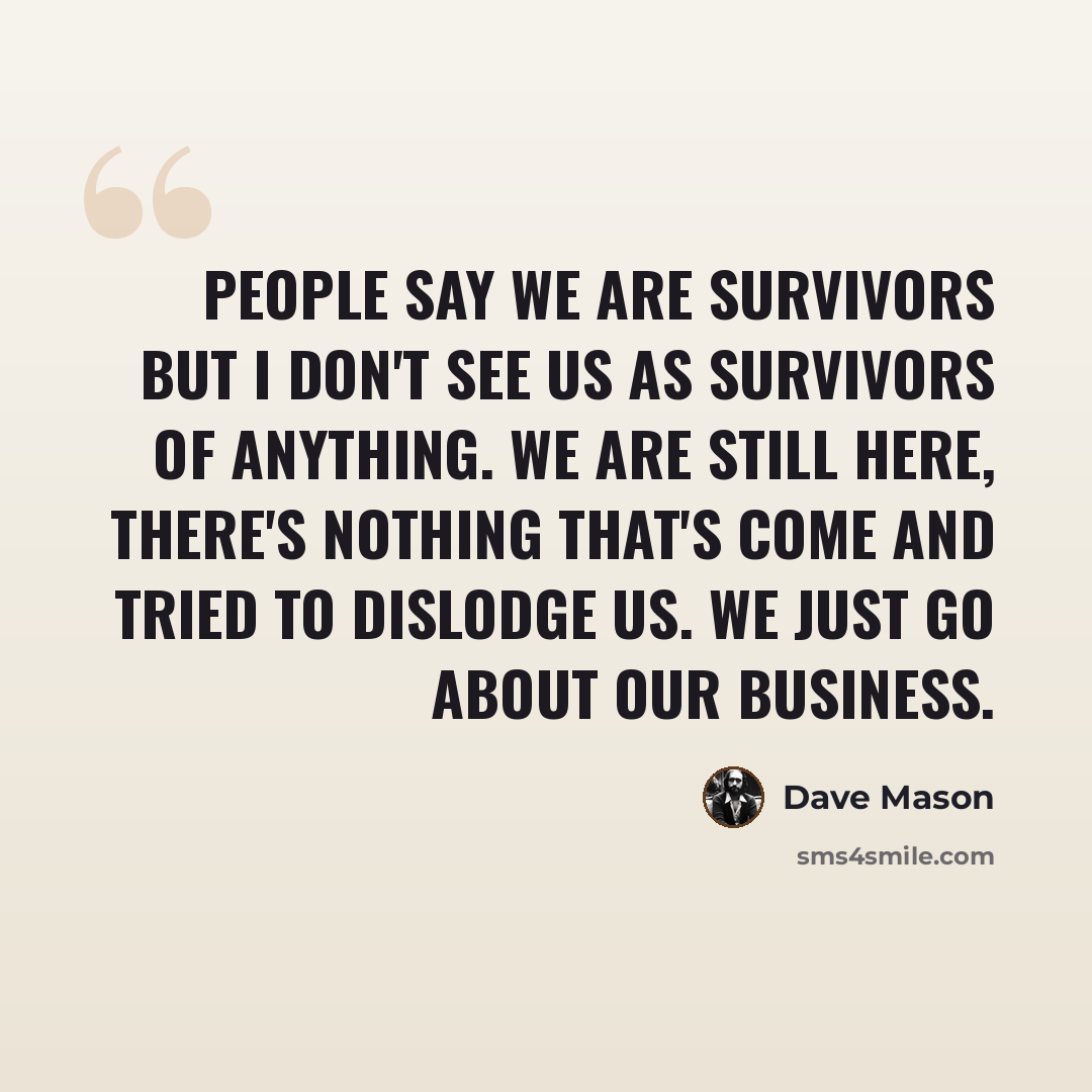 “People say we are survivors but I don't see us as survivors of anything. We are still here, there's nothing that's come and tried to dislodge us. We just go about our business.” quote by Dave Mason