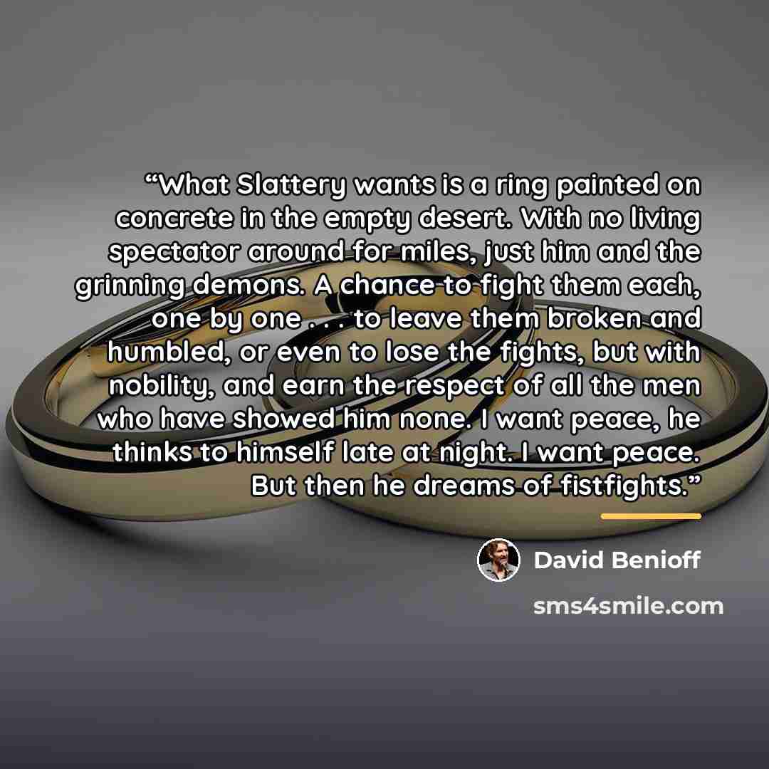 “What Slattery wants is a ring painted on concrete in the empty desert. With no living spectator around for miles, just him and the grinning demons. A chance to fight them each, one by one . . . to leave them broken and humbled, or even to lose the fights, but with nobility, and earn the respect of…” quote by David Benioff