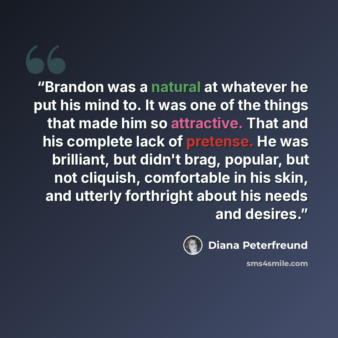 “Brandon was a natural at whatever he put his mind to. It was one of the things that made him so attractive. That and his complete lack of pretense. He was brilliant, but didn't brag, popular, but not cliquish, comfortable in his skin, and utterly forthright about his needs and desires.” quote by Diana Peterfreund