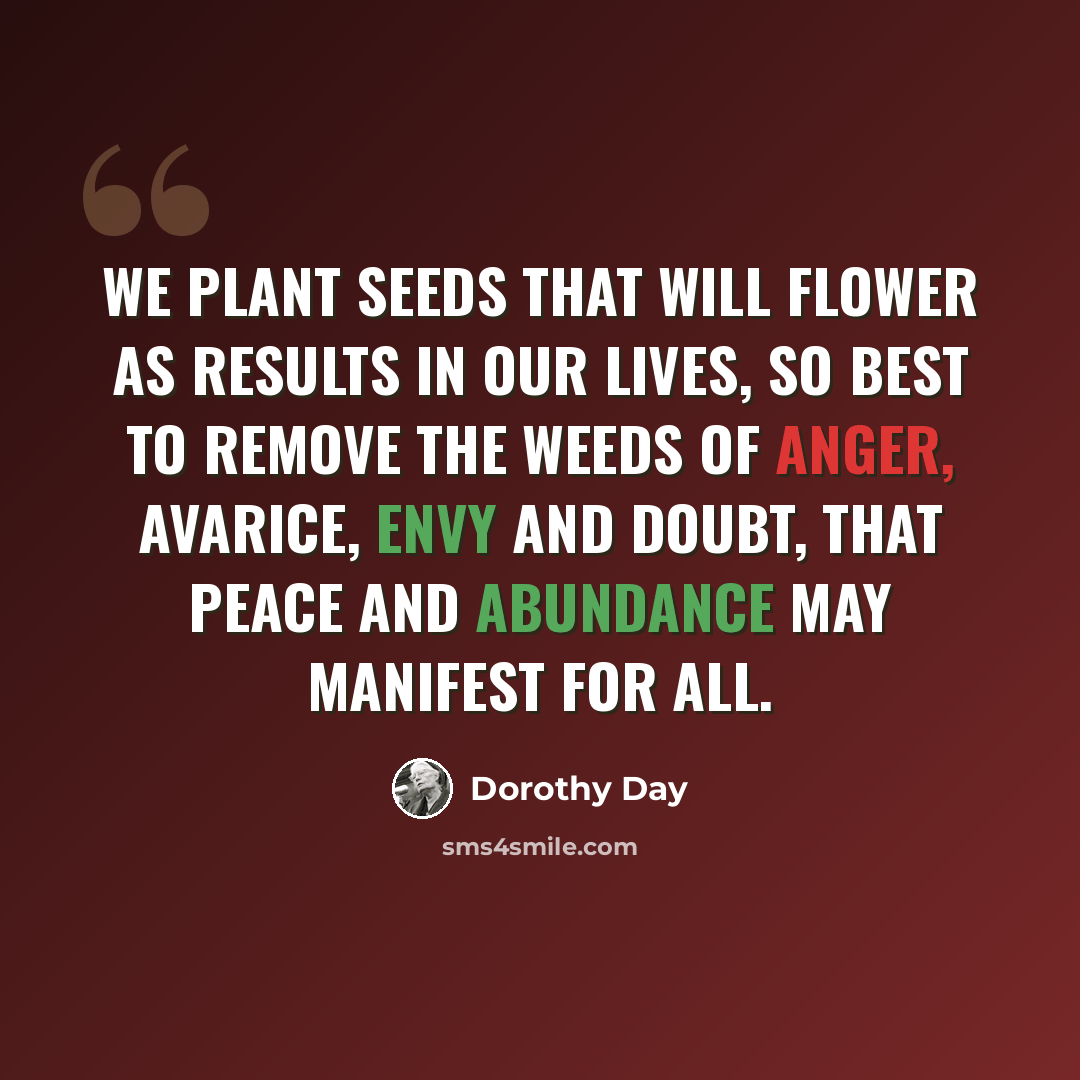 “We plant seeds that will flower as results in our lives, so best to remove the weeds of anger, avarice, envy and doubt, that peace and abundance may manifest for all.” quote by Dorothy Day