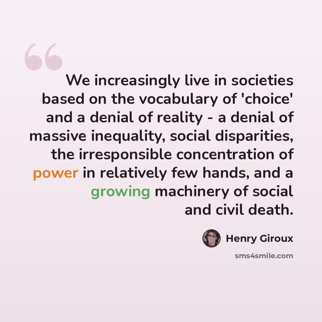 “We increasingly live in societies based on the vocabulary of 'choice' and a denial of reality - a denial of massive inequality, social disparities, the irresponsible concentration of power in relatively few hands, and a growing machinery of social and civil death.” quote by Henry Giroux