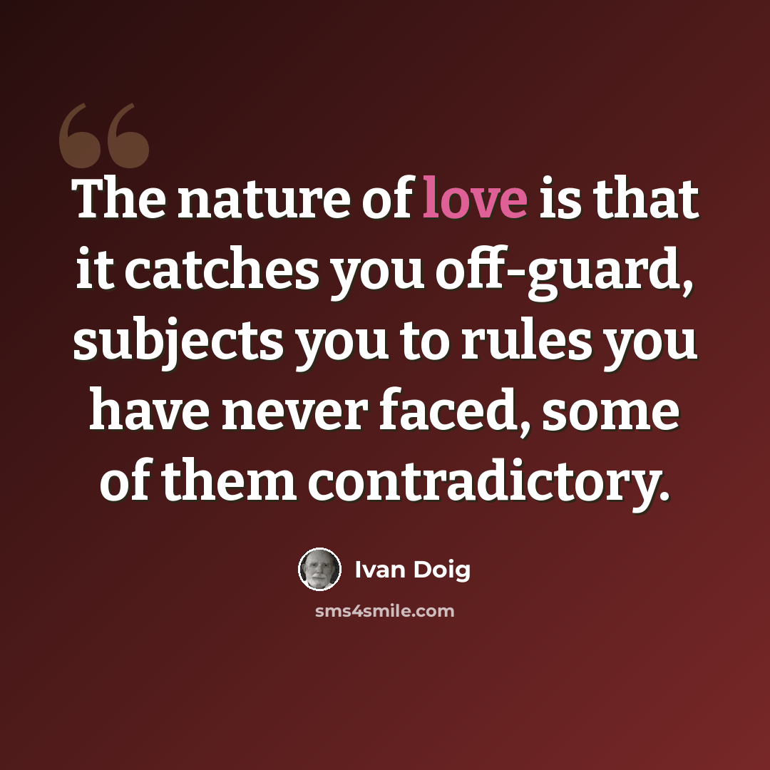 “The nature of love is that it catches you off-guard, subjects you to rules you have never faced, some of them contradictory.” quote by Ivan Doig