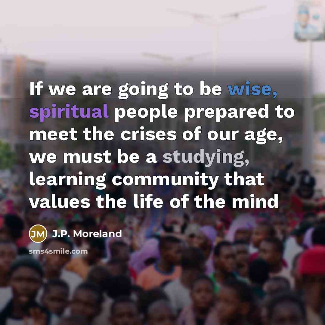 “If we are going to be wise, spiritual people prepared to meet the crises of our age, we must be a studying, learning community that values the life of the mind” quote by J.P. Moreland