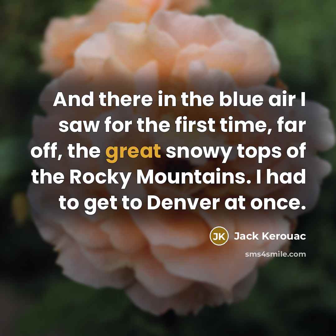“And there in the blue air I saw for the first time, far off, the great snowy tops of the Rocky Mountains. I had to get to Denver at once.” quote by Jack Kerouac