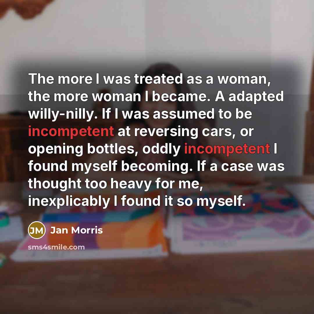 “The more I was treated as a woman, the more woman I became. A adapted willy-nilly. If I was assumed to be incompetent at reversing cars, or opening bottles, oddly incompetent I found myself becoming. If a case was thought too heavy for me, inexplicably I found it so myself.” quote by Jan Morris