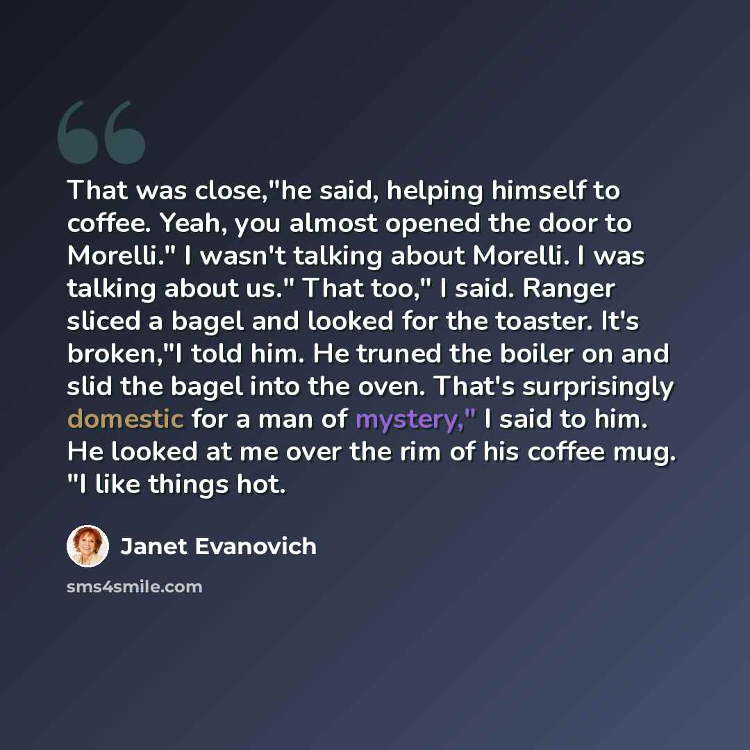 “That was close,"he said, helping himself to coffee. Yeah, you almost opened the door to Morelli." I wasn't talking about Morelli. I was talking about us." That too," I said. Ranger sliced a bagel and looked for the toaster. It's broken,"I told him. He truned the boiler on and slid the bagel into…” quote by Janet Evanovich