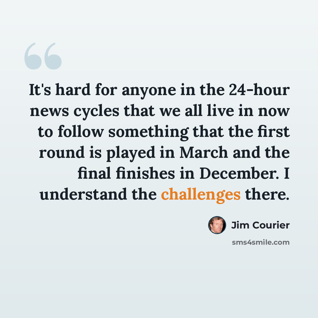 “It's hard for anyone in the 24-hour news cycles that we all live in now to follow something that the first round is played in March and the final finishes in December. I understand the challenges there.” quote by Jim Courier
