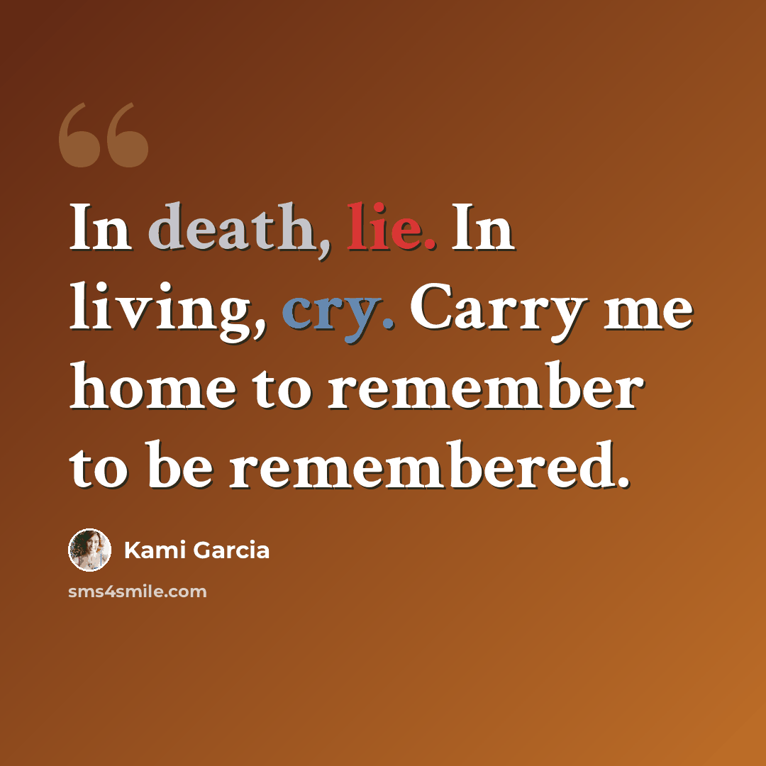 “In death, lie. In living, cry. Carry me home to remember to be remembered.” quote by Kami Garcia