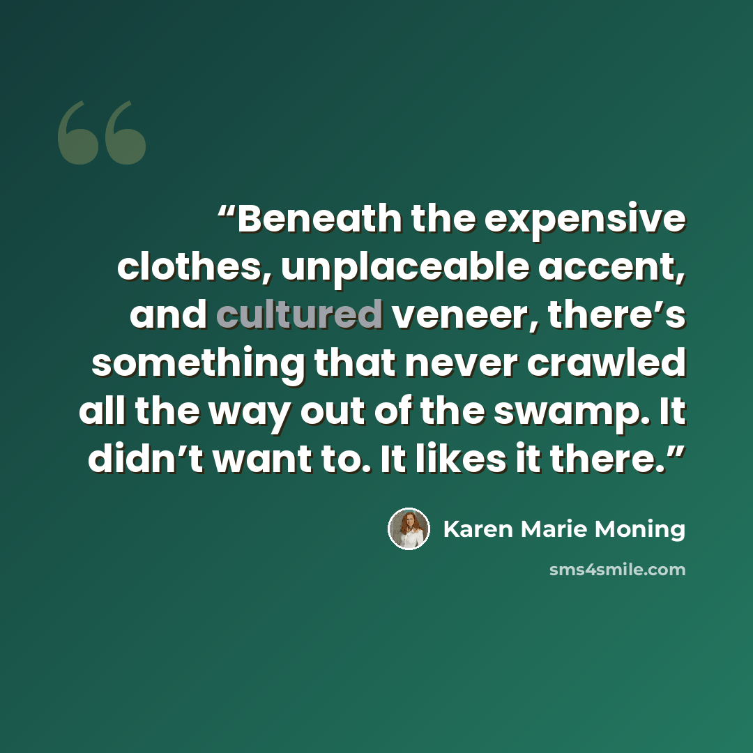 “Beneath the expensive clothes, unplaceable accent, and cultured veneer, there’s something that never crawled all the way out of the swamp. It didn’t want to. It likes it there.” quote by Karen Marie Moning