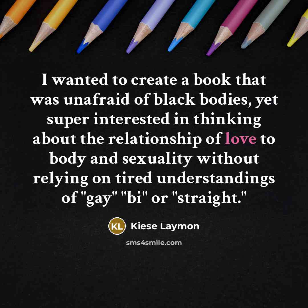 “I wanted to create a book that was unafraid of black bodies, yet super interested in thinking about the relationship of love to body and sexuality without relying on tired understandings of "gay" "bi" or "straight."” quote by Kiese Laymon
