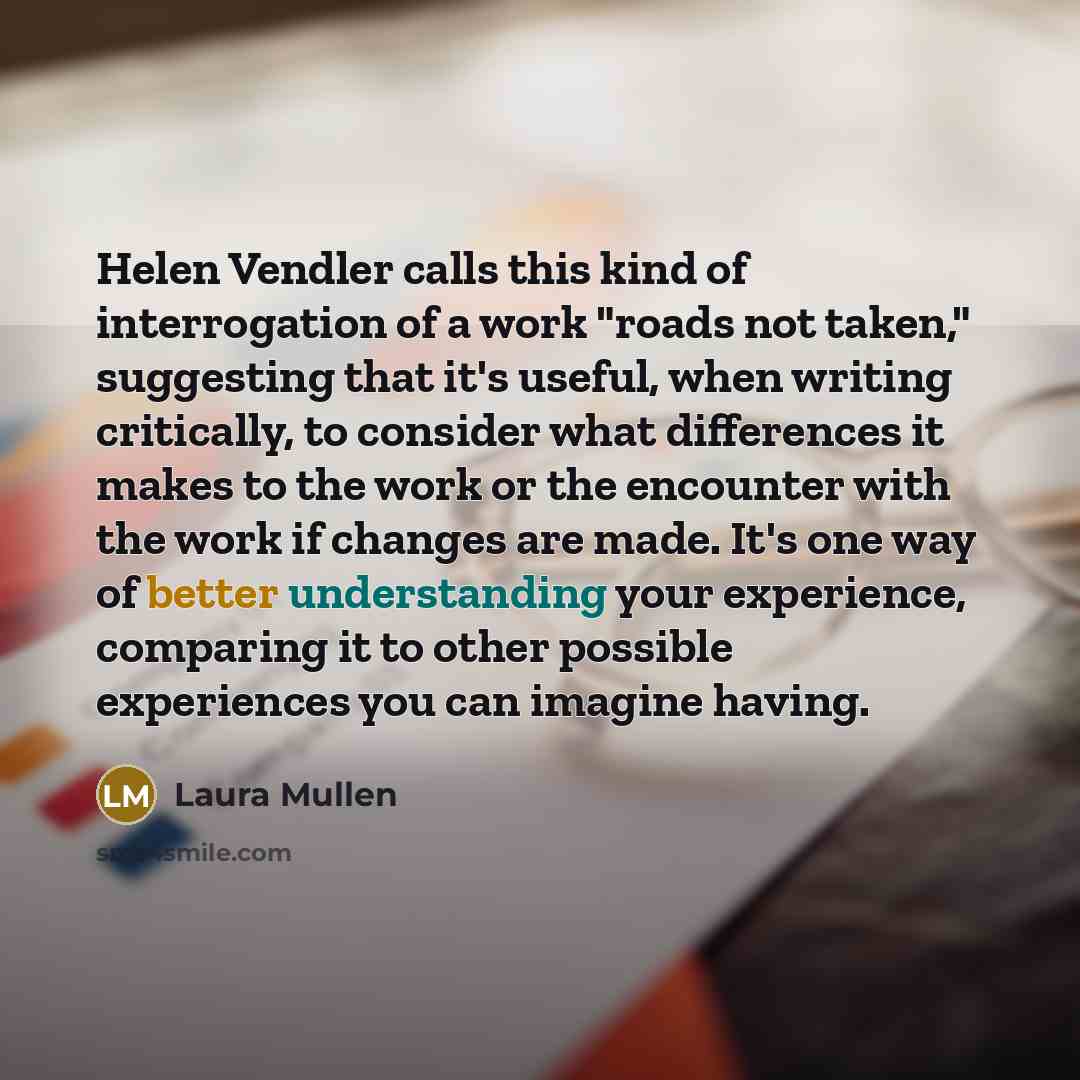 “Helen Vendler calls this kind of interrogation of a work "roads not taken," suggesting that it's useful, when writing critically, to consider what differences it makes to the work or the encounter with the work if changes are made. It's one way of better understanding your experience, comparing it…” quote by Laura Mullen