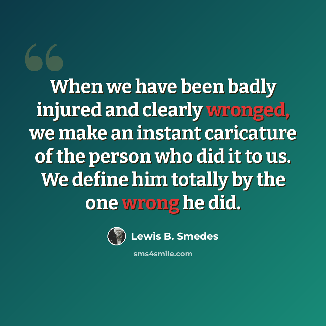 “When we have been badly injured and clearly wronged, we make an instant caricature of the person who did it to us. We define him totally by the one wrong he did.” quote by Lewis B. Smedes