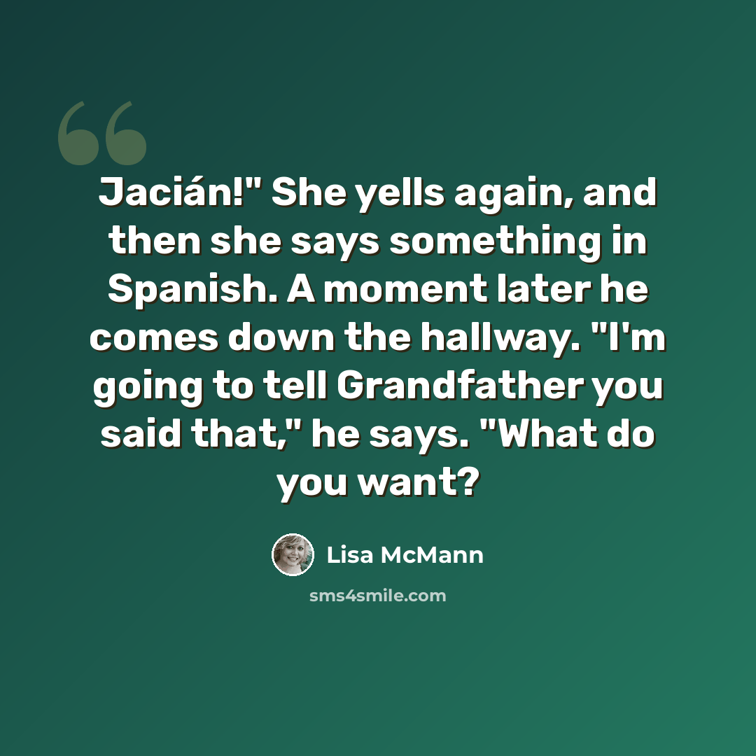 “Jacián!" She yells again, and then she says something in Spanish. A moment later he comes down the hallway. "I'm going to tell Grandfather you said that," he says. "What do you want?” quote by Lisa McMann