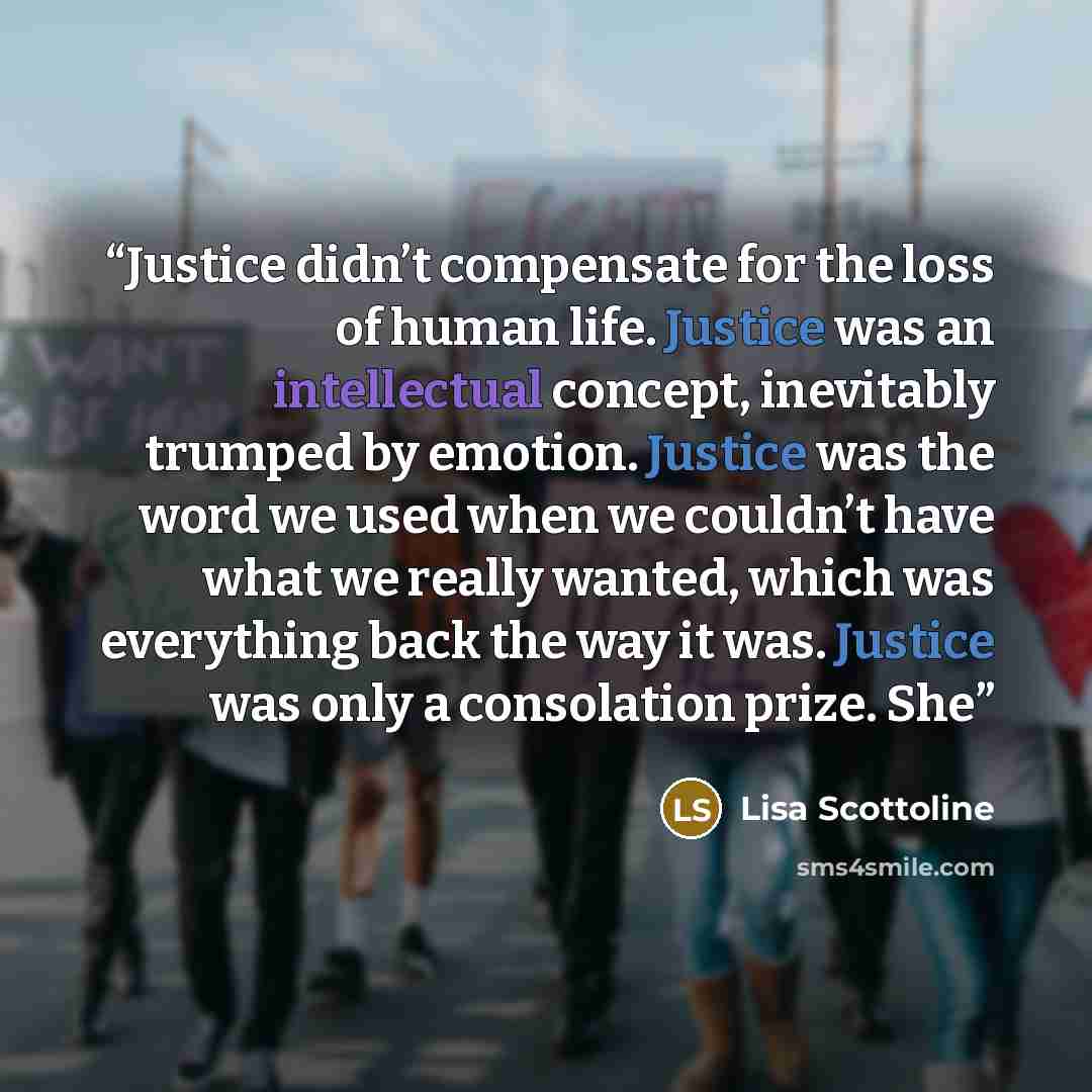 “Justice didn’t compensate for the loss of human life. Justice was an intellectual concept, inevitably trumped by emotion. Justice was the word we used when we couldn’t have what we really wanted, which was everything back the way it was. Justice was only a consolation prize. She” quote by Lisa Scottoline