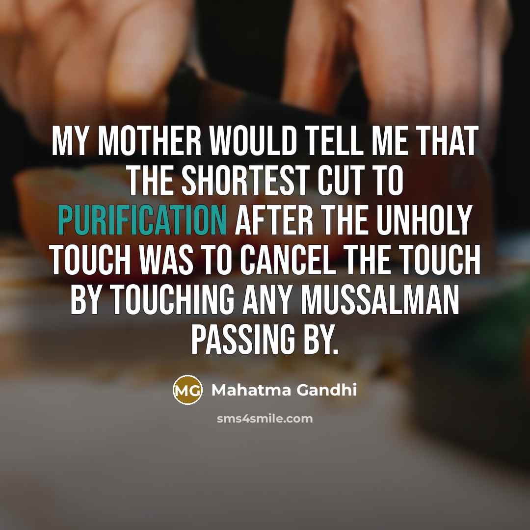 “My mother would tell me that the shortest cut to purification after the unholy touch was to cancel the touch by touching any Mussalman passing by.” quote by Mahatma Gandhi