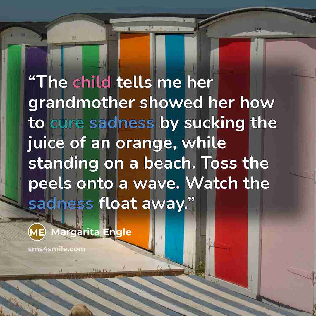“The child tells me her grandmother showed her how to cure sadness by sucking the juice of an orange, while standing on a beach. Toss the peels onto a wave. Watch the sadness float away.” quote by Margarita Engle