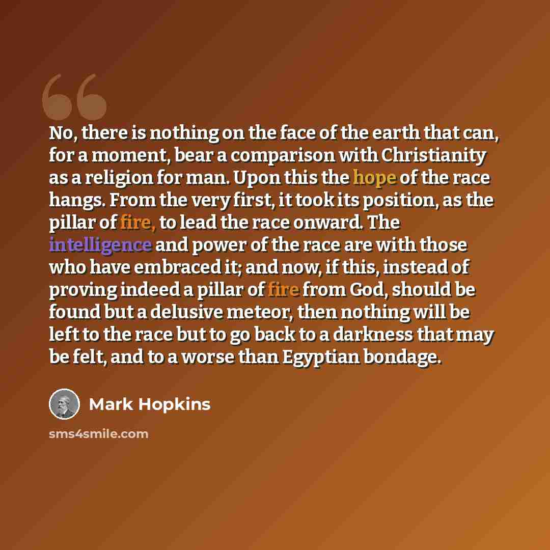 “No, there is nothing on the face of the earth that can, for a moment, bear a comparison with Christianity as a religion for man. Upon this the hope of the race hangs. From the very first, it took its position, as the pillar of fire, to lead the race onward. The intelligence and power of the race…” quote by Mark Hopkins