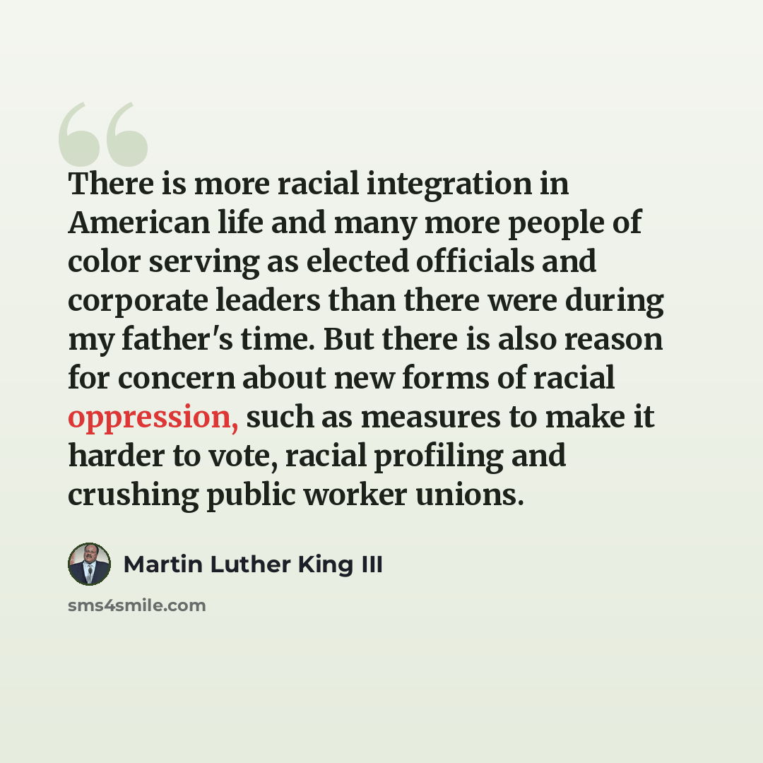 “There is more racial integration in American life and many more people of color serving as elected officials and corporate leaders than there were during my father's time. But there is also reason for concern about new forms of racial oppression, such as measures to make it harder to vote, racial…” quote by Martin Luther King III
