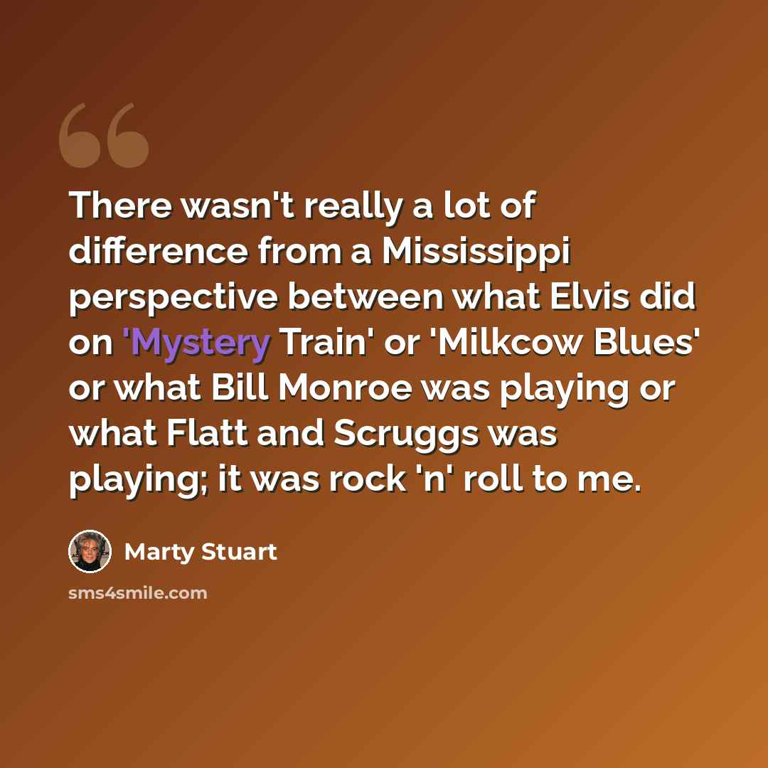 “There wasn't really a lot of difference from a Mississippi perspective between what Elvis did on 'Mystery Train' or 'Milkcow Blues' or what Bill Monroe was playing or what Flatt and Scruggs was playing; it was rock 'n' roll to me.” quote by Marty Stuart
